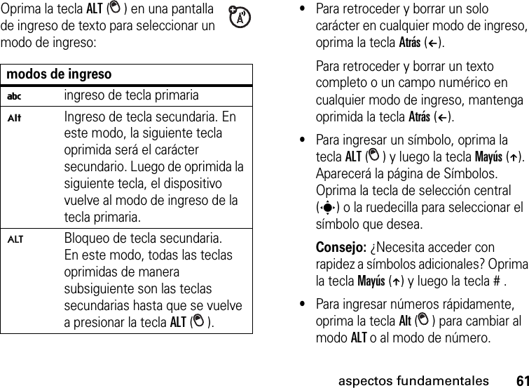 61aspectos fundamentalesOprima la tecla ALT ( ) en una pantalla de ingreso de texto para seleccionar un modo de ingreso:•Para retroceder y borrar un solo carácter en cualquier modo de ingreso, oprima la tecla Atrás (À). Para retroceder y borrar un texto completo o un campo numérico en cualquier modo de ingreso, mantenga oprimida la tecla Atrás (À).•Para ingresar un símbolo, oprima la tecla ALT ( ) y luego la tecla Mayús (Â). Aparecerá la página de Símbolos. Oprima la tecla de selección central (s) o la ruedecilla para seleccionar el símbolo que desea.Consejo: ¿Necesita acceder con rapidez a símbolos adicionales? Oprima la tecla Mayús (Â) y luego la tecla # .•Para ingresar números rápidamente, oprima la tecla Alt ( ) para cambiar al modo ALT o al modo de número. modos de ingresoiingreso de tecla primariaÃIngreso de tecla secundaria. En este modo, la siguiente tecla oprimida será el carácter secundario. Luego de oprimida la siguiente tecla, el dispositivo vuelve al modo de ingreso de la tecla primaria.ÄBloqueo de tecla secundaria. En este modo, todas las teclas oprimidas de manera subsiguiente son las teclas secundarias hasta que se vuelve a presionar la tecla ALT ().