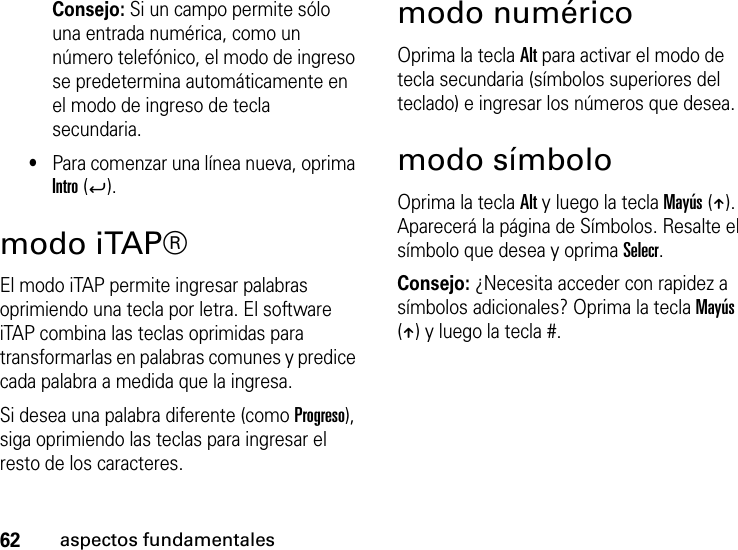 62aspectos fundamentalesConsejo: Si un campo permite sólo una entrada numérica, como un número telefónico, el modo de ingreso se predetermina automáticamente en el modo de ingreso de tecla secundaria.•Para comenzar una línea nueva, oprima Intro (Á).modo iTAP®El modo iTAP permite ingresar palabras oprimiendo una tecla por letra. El software iTAP combina las teclas oprimidas para transformarlas en palabras comunes y predice cada palabra a medida que la ingresa.Si desea una palabra diferente (como Progreso), siga oprimiendo las teclas para ingresar el resto de los caracteres.modo numéricoOprima la tecla Alt para activar el modo de tecla secundaria (símbolos superiores del teclado) e ingresar los números que desea.modo símboloOprima la tecla Alt y luego la tecla Mayús (Â). Aparecerá la página de Símbolos. Resalte el símbolo que desea y oprima Selecr.Consejo: ¿Necesita acceder con rapidez a símbolos adicionales? Oprima la tecla Mayús (Â) y luego la tecla #.