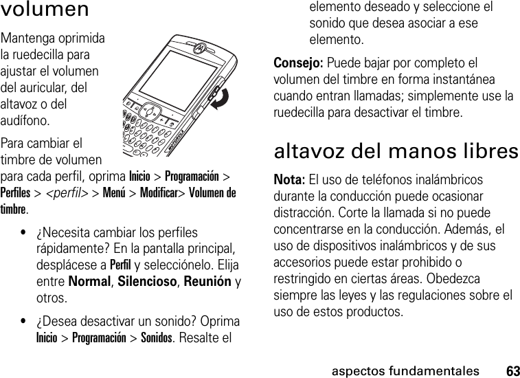 63aspectos fundamentalesvolumenMantenga oprimida la ruedecilla para ajustar el volumen del auricular, del altavoz o del audífono. Para cambiar el timbre de volumen para cada perfil, oprima Inicio &gt; Programación &gt; Perfiles &gt; &lt;perfil&gt; &gt; Menú &gt; Modificar&gt; Volumen de timbre.•¿Necesita cambiar los perfiles rápidamente? En la pantalla principal, desplácese a Perfil y selecciónelo. Elija entre Normal, Silencioso, Reunión y otros.•¿Desea desactivar un sonido? Oprima Inicio &gt; Programación &gt; Sonidos. Resalte el elemento deseado y seleccione el sonido que desea asociar a ese elemento.Consejo: Puede bajar por completo el volumen del timbre en forma instantánea cuando entran llamadas; simplemente use la ruedecilla para desactivar el timbre. altavoz del manos libresNota: El uso de teléfonos inalámbricos durante la conducción puede ocasionar distracción. Corte la llamada si no puede concentrarse en la conducción. Además, el uso de dispositivos inalámbricos y de sus accesorios puede estar prohibido o restringido en ciertas áreas. Obedezca siempre las leyes y las regulaciones sobre el uso de estos productos.