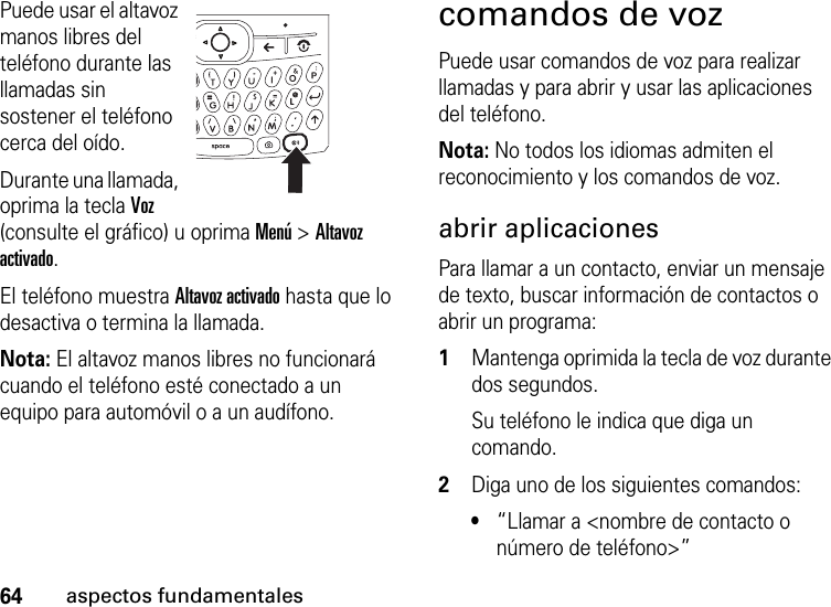 64aspectos fundamentalesPuede usar el altavoz manos libres del teléfono durante las llamadas sin sostener el teléfono cerca del oído.Durante una llamada, oprima la tecla Voz (consulte el gráfico) u oprima Menú &gt; Altavoz activado. El teléfono muestra Altavoz activado hasta que lo desactiva o termina la llamada.Nota: El altavoz manos libres no funcionará cuando el teléfono esté conectado a un equipo para automóvil o a un audífono.comandos de vozPuede usar comandos de voz para realizar llamadas y para abrir y usar las aplicaciones del teléfono.Nota: No todos los idiomas admiten el reconocimiento y los comandos de voz.abrir aplicacionesPara llamar a un contacto, enviar un mensaje de texto, buscar información de contactos o abrir un programa:  1Mantenga oprimida la tecla de voz durante dos segundos.Su teléfono le indica que diga un comando.2Diga uno de los siguientes comandos:•“Llamar a &lt;nombre de contacto o número de teléfono&gt;”  