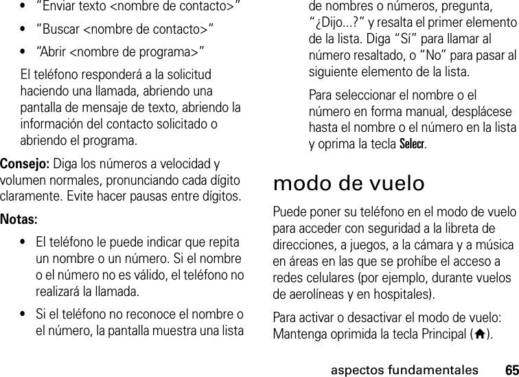 65aspectos fundamentales•“Enviar texto &lt;nombre de contacto&gt;” •“Buscar &lt;nombre de contacto&gt;” •“Abrir &lt;nombre de programa&gt;” El teléfono responderá a la solicitud haciendo una llamada, abriendo una pantalla de mensaje de texto, abriendo la información del contacto solicitado o abriendo el programa.Consejo: Diga los números a velocidad y volumen normales, pronunciando cada dígito claramente. Evite hacer pausas entre dígitos.Notas:•El teléfono le puede indicar que repita un nombre o un número. Si el nombre o el número no es válido, el teléfono no realizará la llamada.•Si el teléfono no reconoce el nombre o el número, la pantalla muestra una lista de nombres o números, pregunta, “¿Dijo...?” y resalta el primer elemento de la lista. Diga “Sí” para llamar al número resaltado, o “No” para pasar al siguiente elemento de la lista.Para seleccionar el nombre o el número en forma manual, desplácese hasta el nombre o el número en la lista y oprima la tecla Selecr.modo de vueloPuede poner su teléfono en el modo de vuelo para acceder con seguridad a la libreta de direcciones, a juegos, a la cámara y a música en áreas en las que se prohíbe el acceso a redes celulares (por ejemplo, durante vuelos de aerolíneas y en hospitales). Para activar o desactivar el modo de vuelo: Mantenga oprimida la tecla Principal (Y). 