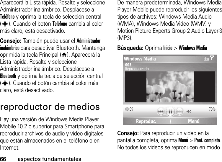 66aspectos fundamentalesAparecerá la Lista rápida. Resalte y seleccione Administrador inalámbrico. Desplácese a Teléfono y oprima la tecla de selección central (s). Cuando el botón Teléfono cambia al color más claro, está desactivado.Consejo: También puede usar el Administrador inalámbrico para desactivar Bluetooth. Mantenga oprimida la tecla Principal (Y). Aparecerá la Lista rápida. Resalte y seleccione Administrador inalámbrico. Desplácese a Bluetooth y oprima la tecla de selección central (s). Cuando el botón cambia al color más claro, está desactivado.reproductor de mediosHay una versión de Windows Media Player Mobile 10.2 o superior para Smartphone para reproducir archivos de audio y video digitales que están almacenados en el teléfono o en Internet.De manera predeterminada, Windows Media Player Mobile puede reproducir los siguientes tipos de archivos: Windows Media Audio (WMA), Windows Media Video (WMV) y Motion Picture Experts Group-2 Audio Layer-3 (MP3).Búsqueda: Oprima Inicio &gt; Windows MediaConsejo: Para reproducir un video en la pantalla completa, oprima Menú &gt; Pant. completa. No todos los videos se reproducen en modo 