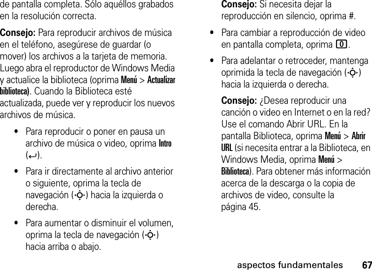 67aspectos fundamentalesde pantalla completa. Sólo aquéllos grabados en la resolución correcta.Consejo: Para reproducir archivos de música en el teléfono, asegúrese de guardar (o mover) los archivos a la tarjeta de memoria. Luego abra el reproductor de Windows Media y actualice la biblioteca (oprima Menú &gt; Actualizar biblioteca). Cuando la Biblioteca esté actualizada, puede ver y reproducir los nuevos archivos de música.•Para reproducir o poner en pausa un archivo de música o video, oprima Intro (Á).•Para ir directamente al archivo anterior o siguiente, oprima la tecla de navegación (S) hacia la izquierda o derecha.•Para aumentar o disminuir el volumen, oprima la tecla de navegación (S) hacia arriba o abajo.Consejo: Si necesita dejar la reproducción en silencio, oprima #.•Para cambiar a reproducción de video en pantalla completa, oprima 0.•Para adelantar o retroceder, mantenga oprimida la tecla de navegación (S) hacia la izquierda o derecha.Consejo: ¿Desea reproducir una canción o video en Internet o en la red? Use el comando Abrir URL. En la pantalla Biblioteca, oprima Menú &gt; Abrir URL (si necesita entrar a la Biblioteca, en Windows Media, oprima Menú &gt; Biblioteca). Para obtener más información acerca de la descarga o la copia de archivos de video, consulte la página 45.