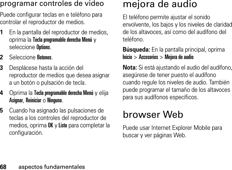 68aspectos fundamentalesprogramar controles de videoPuede configurar teclas en e teléfono para controlar el reproductor de medios.   1En la pantalla del reproductor de medios, oprima la Tecla programable derecha Menú y seleccione Options.2Seleccione Botones.3Desplácese hasta la acción del reproductor de medios que desea asignar a un botón o pulsación de tecla.4Oprima la Tecla programable derecha Menú y elija Asignar, Reiniciar o Ninguno. 5Cuando ha asignado las pulsaciones de teclas a los controles del reproductor de medios, oprima OK y Listo para completar la configuración. mejora de audioEl teléfono permite ajustar el sonido envolvente, los bajos y los niveles de claridad de los altavoces, así como del audífono del teléfono.Búsqueda: En la pantalla principal, oprima Inicio &gt; Accesorios &gt; Mejora de audioNota: Si está ajustando el audio del audífono, asegúrese de tener puesto el audífono cuando regule los niveles de audio. También puede programar el tamaño de los altavoces para sus audífonos específicos. browser WebPuede usar Internet Explorer Mobile para buscar y ver páginas Web.