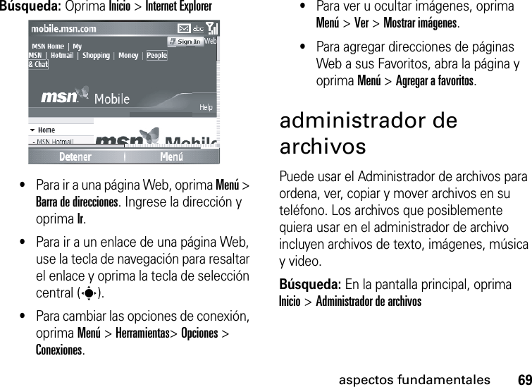 69aspectos fundamentalesBúsqueda: Oprima Inicio &gt; Internet Explorer•Para ir a una página Web, oprima Menú &gt; Barra de direcciones. Ingrese la dirección y oprima Ir.•Para ir a un enlace de una página Web, use la tecla de navegación para resaltar el enlace y oprima la tecla de selección central (s).•Para cambiar las opciones de conexión, oprima Menú&gt; Herramientas&gt; Opciones &gt; Conexiones.•Para ver u ocultar imágenes, oprima Menú &gt; Ver &gt; Mostrar imágenes.•Para agregar direcciones de páginas Web a sus Favoritos, abra la página y oprima Menú &gt; Agregar a favoritos.administrador de archivosPuede usar el Administrador de archivos para ordena, ver, copiar y mover archivos en su teléfono. Los archivos que posiblemente quiera usar en el administrador de archivo incluyen archivos de texto, imágenes, música y video.Búsqueda: En la pantalla principal, oprima Inicio &gt; Administrador de archivos