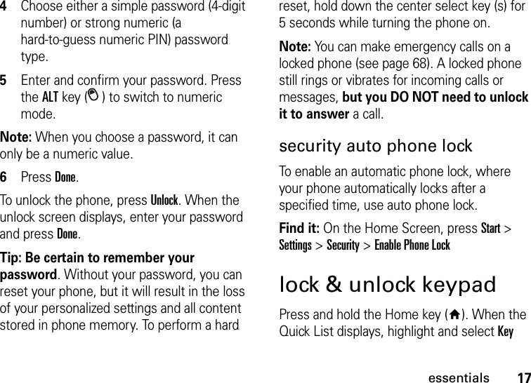 17essentials4Choose either a simple password (4-digit number) or strong numeric (a hard-to-guess numeric PIN) password type.5Enter and confirm your password. Press the ALT key ( ) to switch to numeric mode.Note: When you choose a password, it can only be a numeric value.6Press Done. To unlock the phone, press Unlock. When the unlock screen displays, enter your password and press Done.Tip: Be certain to remember your password. Without your password, you can reset your phone, but it will result in the loss of your personalized settings and all content stored in phone memory. To perform a hard reset, hold down the center select key (s) for 5 seconds while turning the phone on.Note: You can make emergency calls on a locked phone (see page 68). A locked phone still rings or vibrates for incoming calls or messages, but you DO NOT need to unlock it to answer a call.security auto phone lockTo enable an automatic phone lock, where your phone automatically locks after a specified time, use auto phone lock.Find it: On the Home Screen, pressStart &gt; Settings &gt; Security &gt; Enable Phone Locklock &amp; unlock keypadPress and hold the Home key (Y). When the Quick List displays, highlight and select Key 