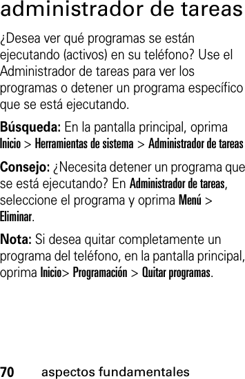 70aspectos fundamentalesadministrador de tareas¿Desea ver qué programas se están ejecutando (activos) en su teléfono? Use el Administrador de tareas para ver los programas o detener un programa específico que se está ejecutando. Búsqueda: En la pantalla principal, oprima Inicio &gt; Herramientas de sistema &gt; Administrador de tareasConsejo: ¿Necesita detener un programa que se está ejecutando? En Administrador de tareas, seleccione el programa y oprima Menú &gt; Eliminar.Nota: Si desea quitar completamente un programa del teléfono, en la pantalla principal, oprima Inicio&gt; Programación &gt; Quitar programas.