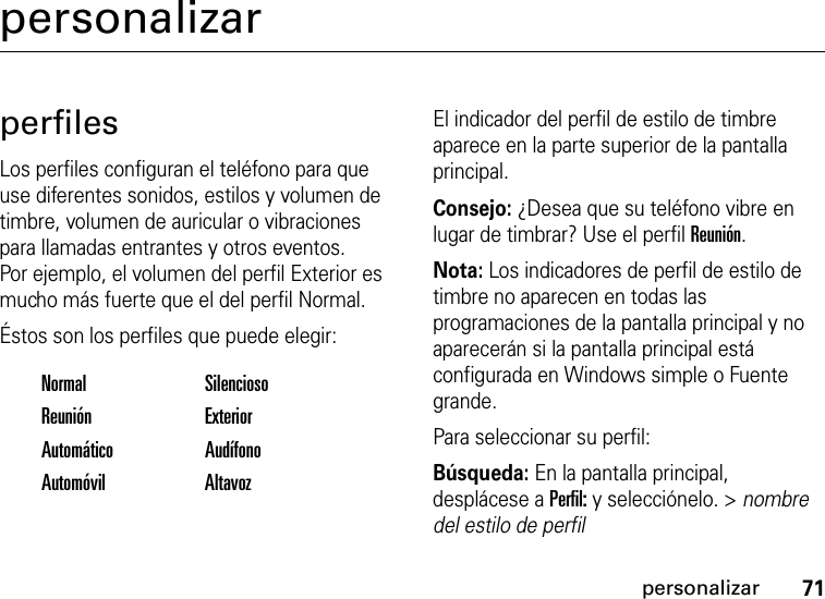 71personalizarpersonalizarperfilesLos perfiles configuran el teléfono para que use diferentes sonidos, estilos y volumen de timbre, volumen de auricular o vibraciones para llamadas entrantes y otros eventos. Por ejemplo, el volumen del perfil Exterior es mucho más fuerte que el del perfil Normal.Éstos son los perfiles que puede elegir:El indicador del perfil de estilo de timbre aparece en la parte superior de la pantalla principal. Consejo: ¿Desea que su teléfono vibre en lugar de timbrar? Use el perfil Reunión.Nota: Los indicadores de perfil de estilo de timbre no aparecen en todas las programaciones de la pantalla principal y no aparecerán si la pantalla principal está configurada en Windows simple o Fuente grande.Para seleccionar su perfil:Búsqueda: En la pantalla principal, desplácese a Perfil: y selecciónelo. &gt; nombre del estilo de perfilNormal SilenciosoReunión ExteriorAutomático AudífonoAutomóvil Altavoz