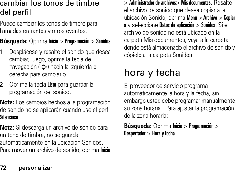 72personalizarcambiar los tonos de timbre del perfilPuede cambiar los tonos de timbre para llamadas entrantes y otros eventos.Búsqueda: Oprima Inicio &gt; Programación &gt; Sonidos  1Desplácese y resalte el sonido que desea cambiar, luego, oprima la tecla de navegación (S) hacia la izquierda o derecha para cambiarlo.2Oprima la tecla Listopara guardar la programación del sonido.Nota: Los cambios hechos a la programación de sonido no se aplicarán cuando use el perfil Silencioso.Nota: Si descarga un archivo de sonido para un tono de timbre, no se guarda automáticamente en la ubicación Sonidos. Para mover un archivo de sonido, oprima Inicio &gt; Administrador de archivos&gt; Mis documentos. Resalte el archivo de sonido que desea copiar a la ubicación Sonido, oprima Menú &gt; Archivo &gt; Copiar a y seleccione Datos de aplicación &gt; Sonidos. Si el archivo de sonido no está ubicado en la carpeta Mis documentos, vaya a la carpeta donde está almacenado el archivo de sonido y cópielo a la carpeta Sonidos.hora y fechaEl proveedor de servicio programa automáticamente la hora y la fecha, sin embargo usted debe programar manualmente su zona horaria.  Para ajustar la programación de la zona horaria:Búsqueda: Oprima Inicio &gt; Programación &gt; Despertador &gt;Hora y fecha