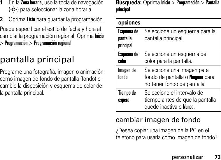 73personalizar  1En la Zona horaria, use la tecla de navegación (S) para seleccionar la zona horaria.2Oprima Listopara guardar la programación.Puede especificar el estilo de fecha y hora al cambiar la programación regional. Oprima Inicio &gt; Programación &gt; Programación regional.pantalla principalPrograme una fotografía, imagen o animación como imagen de fondo de pantalla (fondo) o cambie la disposición y esquema de color de la pantalla principal.Búsqueda: Oprima Inicio &gt;Programación &gt;Pantalla principal cambiar imagen de fondo¿Desea copiar una imagen de la PC en el teléfono para usarla como imagen de fondo? opcionesEsquema de pantalla principalSeleccione un esquema para la pantalla principal.Esquema de colorSeleccione un esquema de color para la pantalla.Imagen de fondoSeleccione una imagen para fondo de pantalla o Ninguno para no tener fondo de pantalla.Tiempo de esperaSeleccione el intervalo de tiempo antes de que la pantalla quede inactiva o Nunca.