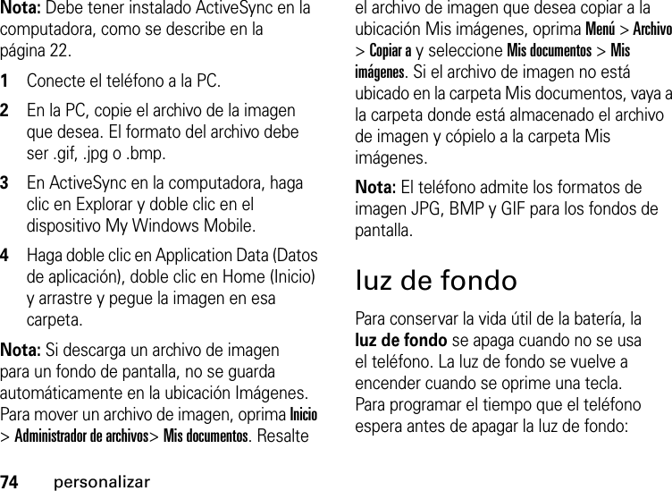 74personalizarNota: Debe tener instalado ActiveSync en la computadora, como se describe en la página 22.  1Conecte el teléfono a la PC. 2En la PC, copie el archivo de la imagen que desea. El formato del archivo debe ser .gif, .jpg o .bmp. 3En ActiveSync en la computadora, haga clic en Explorar y doble clic en el dispositivo My Windows Mobile. 4Haga doble clic en Application Data (Datos de aplicación), doble clic en Home (Inicio) y arrastre y pegue la imagen en esa carpeta. Nota: Si descarga un archivo de imagen para un fondo de pantalla, no se guarda automáticamente en la ubicación Imágenes. Para mover un archivo de imagen, oprima Inicio &gt; Administrador de archivos&gt; Mis documentos. Resalte el archivo de imagen que desea copiar a la ubicación Mis imágenes, oprima Menú &gt; Archivo &gt; Copiar a y seleccione Mis documentos &gt; Mis imágenes. Si el archivo de imagen no está ubicado en la carpeta Mis documentos, vaya a la carpeta donde está almacenado el archivo de imagen y cópielo a la carpeta Mis imágenes.Nota: El teléfono admite los formatos de imagen JPG, BMP y GIF para los fondos de pantalla.luz de fondoPara conservar la vida útil de la batería, la luz de fondo se apaga cuando no se usa el teléfono. La luz de fondo se vuelve a encender cuando se oprime una tecla. Para programar el tiempo que el teléfono espera antes de apagar la luz de fondo: