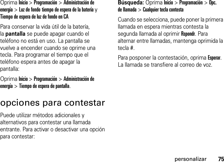 75personalizarOprima Inicio &gt;Programación &gt;Administración de energía &gt;Luz de fondo tiempo de espera de la batería y Tiempo de espera de luz de fondo en CAPara conservar la vida útil de la batería, lapantalla se puede apagar cuando el teléfono no está en uso. La pantalla se vuelve a encender cuando se oprime una tecla. Para programar el tiempo que el teléfono espera antes de apagar la pantalla:Oprima Inicio &gt;Programación &gt;Administración de energía &gt;Tiempo de espera de pantalla.opciones para contestarPuede utilizar métodos adicionales y alternativos para contestar una llamada entrante. Para activar o desactivar una opción para contestar:Búsqueda: Oprima Inicio &gt;Programación &gt;Opc. de llamada &gt;Cualquier tecla contestaCuando se selecciona, puede poner la primera llamada en espera mientras contesta la segunda llamada al oprimir Rspondr. Para alternar entre llamadas, mantenga oprimida la tecla #.Para posponer la contestación, oprima Esperar. La llamada se transfiere al correo de voz. 