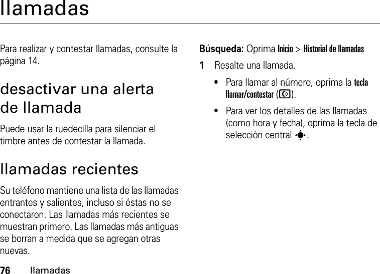 76llamadasllamadasPara realizar y contestar llamadas, consulte la página 14.desactivar una alerta de llamadaPuede usar la ruedecilla para silenciar el timbre antes de contestar la llamada.llamadas recientesSu teléfono mantiene una lista de las llamadas entrantes y salientes, incluso si éstas no se conectaron. Las llamadas más recientes se muestran primero. Las llamadas más antiguas se borran a medida que se agregan otras nuevas.Búsqueda: Oprima Inicio &gt;Historial de llamadas  1Resalte una llamada.•Para llamar al número, oprima la tecla llamar/contestar (N).•Para ver los detalles de las llamadas (como hora y fecha), oprima la tecla de selección central s.