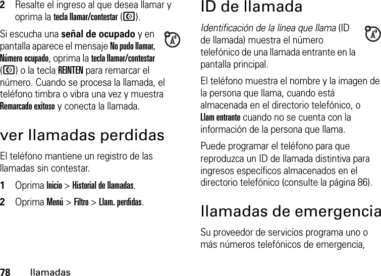 78llamadas2Resalte el ingreso al que desea llamar y oprima la tecla llamar/contestar (N).Si escucha una señal de ocupado y en pantalla aparece el mensaje No pudo llamar, Número ocupado, oprima la tecla llamar/contestar (N) o la tecla REINTEN para remarcar el número. Cuando se procesa la llamada, el teléfono timbra o vibra una vez y muestra Remarcado exitoso y conecta la llamada.ver llamadas perdidasEl teléfono mantiene un registro de las llamadas sin contestar.  1Oprima Inicio &gt; Historial de llamadas.2Oprima Menú &gt; Filtro &gt; Llam. perdidas.ID de llamadaIdentificación de la línea que llama (ID de llamada) muestra el número telefónico de una llamada entrante en la pantalla principal.El teléfono muestra el nombre y la imagen de la persona que llama, cuando está almacenada en el directorio telefónico, o Llam entrante cuando no se cuenta con la información de la persona que llama.Puede programar el teléfono para que reproduzca un ID de llamada distintiva para ingresos específicos almacenados en el directorio telefónico (consulte la página 86).llamadas de emergenciaSu proveedor de servicios programa uno o más números telefónicos de emergencia, 