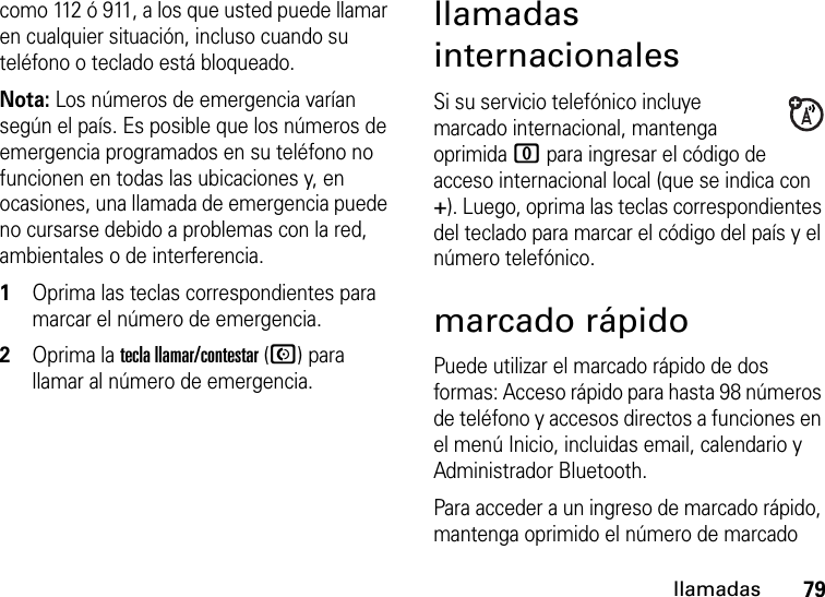 79llamadascomo 112 ó 911, a los que usted puede llamar en cualquier situación, incluso cuando su teléfono o teclado está bloqueado.Nota: Los números de emergencia varían según el país. Es posible que los números de emergencia programados en su teléfono no funcionen en todas las ubicaciones y, en ocasiones, una llamada de emergencia puede no cursarse debido a problemas con la red, ambientales o de interferencia.  1Oprima las teclas correspondientes para marcar el número de emergencia.2Oprima la tecla llamar/contestar (N) para llamar al número de emergencia.llamadas internacionalesSi su servicio telefónico incluye marcado internacional, mantenga oprimida 0 para ingresar el código de acceso internacional local (que se indica con +). Luego, oprima las teclas correspondientes del teclado para marcar el código del país y el número telefónico.marcado rápidoPuede utilizar el marcado rápido de dos formas: Acceso rápido para hasta 98 números de teléfono y accesos directos a funciones en el menú Inicio, incluidas email, calendario y Administrador Bluetooth.Para acceder a un ingreso de marcado rápido, mantenga oprimido el número de marcado 