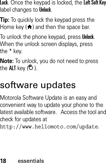 18essentialsLock. Once the keypad is locked, the Left Soft Key label changes to Unlock. Tip: To quickly lock the keypad press the Home key (Y) and then the space bar.To unlock the phone keypad, press Unlock. When the unlock screen displays, press the*key. Note: To unlock, you do not need to press theALT key ( ).software updatesMotorola Software Update is an easy and convenient way to update your phone to the latest available software.   Access the tool and check for updates at http://www.hellomoto.com/update.