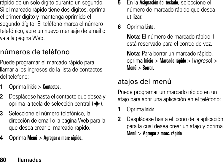 80llamadasrápido de un solo dígito durante un segundo. Si el marcado rápido tiene dos dígitos, oprima el primer dígito y mantenga oprimido el segundo dígito. El teléfono marca el número telefónico, abre un nuevo mensaje de email o va a la página Web. números de teléfonoPuede programar el marcado rápido para llamar a los ingresos de la lista de contactos del teléfono:  1Oprima Inicio &gt; Contactos.2Desplácese hasta el contacto que desea y oprima la tecla de selección central (s).3Seleccione el número telefónico, la dirección de email o la página Web para la que desea crear el marcado rápido.4Oprima Menú &gt; Agregar a marc rápido.5En la Asignación del teclado, seleccione el número de marcado rápido que desea utilizar.6Oprima Listo.Nota: El número de marcado rápido 1 está reservado para el correo de voz.Nota: Para borrar un marcado rápido, oprima Inicio &gt; Marcado rápido &gt; [ingreso] &gt; Menú &gt; Borrar.atajos del menúPuede programar un marcado rápido en un atajo para abrir una aplicación en el teléfono:  1Oprima Inicio.2Desplácese hasta el icono de la aplicación para la cual desea crear un atajo y oprima Menú &gt; Agregar a marc. rápido.