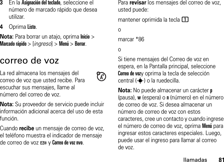 81llamadas3En la Asignación del teclado, seleccione el número de marcado rápido que desea utilizar.4Oprima Listo.Nota: Para borrar un atajo, oprima Inicio &gt; Marcado rápido &gt; [ingreso] &gt; Menú &gt; Borrar.correo de vozLa red almacena los mensajes del correo de voz que usted recibe. Para escuchar sus mensajes, llame al número del correo de voz.Nota: Su proveedor de servicio puede incluir información adicional acerca del uso de esta función.Cuando recibe un mensaje de correo de voz, el teléfono muestra el indicador de mensaje de correo de voz t y Correo de voz nvo. Para revisar los mensajes del correo de voz, usted puede:mantener oprimida la tecla 1omarcar *86oSi tiene mensajes del Correo de voz en espera, en la Pantalla principal, seleccione Correo de vozy oprima la tecla de selección central (s) o la ruedecilla.Nota: No puede almacenar un carácter p (pausa), w (espera) o n (número) en el número de correo de voz. Si desea almacenar un número de correo de voz con estos caracteres, cree un contacto y cuando ingrese el número de correo de voz, oprima Menú para ingresar estos caracteres especiales. Luego, puede usar el ingreso para llamar al correo de voz.