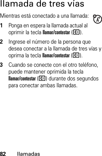 82llamadasllamada de tres víasMientras está conectado a una llamada:  1Ponga en espera la llamada actual al oprimir la tecla llamar/contestar (N).2Ingrese el número de la persona que desea conectar a la llamada de tres vías y oprima la tecla llamar/contestar (N).3Cuando se conecte con el otro teléfono, puede mantener oprimida la tecla llamar/contestar (N) durante dos segundos para conectar ambas llamadas.