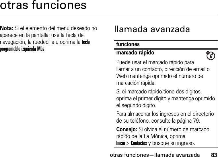 otras funciones—llamada avanzada83otras funcionesNota: Si el elemento del menú deseado no aparece en la pantalla, use la tecla de navegación, la ruedecilla u oprima la tecla programable izquierda Más.llamada avanzadafuncionesmarcado rápidoPuede usar el marcado rápido para llamar a un contacto, dirección de email o Web mantenga oprimido el número de marcación rápida.Si el marcado rápido tiene dos dígitos, oprima el primer dígito y mantenga oprimido el segundo dígito.Para almacenar los ingresos en el directorio de su teléfono, consulte la página 79.Consejo: Si olvida el número de marcado rápido de la tía Mónica, oprima Inicio&gt;Contactos y busque su ingreso.