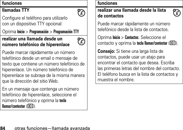 84otras funciones—llamada avanzadallamadas TTYConfigure el teléfono para utilizarlo con un dispositivo TTY opcional:Oprima Inicio &gt;Programación &gt;Programación TTYrealizar una llamada desde un número telefónico de hiperenlacePuede marcar rápidamente un número telefónico desde un email o mensaje de texto que contiene un número telefónico de hiperenlace. Un número telefónico de hiperenlace se subraya de la misma manera que la dirección del sitio Web. En un mensaje que contenga un número telefónico de hiperenlace, seleccione el número telefónico y oprima la tecla llamar/contestar (N).funcionesrealizar una llamada desde la lista de contactosPuede marcar rápidamente un número telefónico desde la lista de contactos. Oprima Inicio &gt; Contactos. Seleccione el contacto y oprima la tecla llamar/contestar (N).Consejo: Si tiene una larga lista de contactos, puede usar un atajo para encontrar el contacto que desea. Escriba las primeras letras del nombre del contacto. El teléfono busca en la lista de contactos y muestra el nombre. funciones