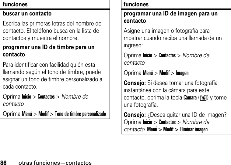 86otras funciones—contactosbuscar un contactoEscriba las primeras letras del nombre del contacto. El teléfono busca en la lista de contactos y muestra el nombre.programar una ID de timbre para un contactoPara identificar con facilidad quién está llamando según el tono de timbre, puede asignar un tono de timbre personalizado a cada contacto. Oprima Inicio &gt; Contactos &gt; Nombre de contactoOprima Menú &gt; Modif &gt; Tono de timbre personalizadofuncionesprogramar una ID de imagen para un contactoAsigne una imagen o fotografía para mostrar cuando reciba una llamada de un ingreso:Oprima Inicio &gt; Contactos &gt; Nombre de contactoOprima Menú &gt; Modif &gt; ImagenConsejo: Si desea tomar una fotografía instantánea con la cámara para este contacto, oprima la tecla Cámara (Í) y tome una fotografía.Consejo: ¿Desea quitar una ID de imagen? Oprima Inicio &gt; Contactos &gt; Nombre de contacto  Menú &gt; Modif &gt; Eliminar imagen.funciones