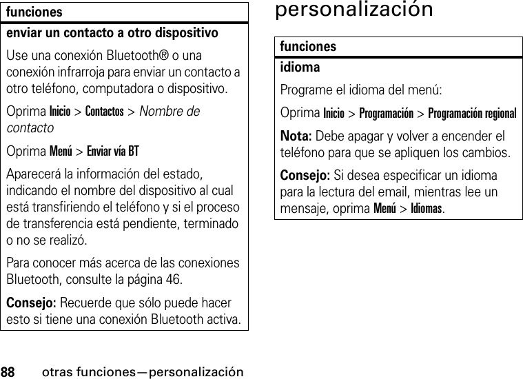 88otras funciones—personalizaciónpersonalizaciónenviar un contacto a otro dispositivoUse una conexión Bluetooth® o una conexión infrarroja para enviar un contacto a otro teléfono, computadora o dispositivo.Oprima Inicio &gt; Contactos &gt; Nombre de contactoOprima Menú &gt; Enviar vía BTAparecerá la información del estado, indicando el nombre del dispositivo al cual está transfiriendo el teléfono y si el proceso de transferencia está pendiente, terminado o no se realizó.Para conocer más acerca de las conexiones Bluetooth, consulte la página 46.Consejo: Recuerde que sólo puede hacer esto si tiene una conexión Bluetooth activa.funcionesfuncionesidiomaPrograme el idioma del menú:Oprima Inicio &gt;Programación &gt;Programación regionalNota: Debe apagar y volver a encender el teléfono para que se apliquen los cambios.Consejo: Si desea especificar un idioma para la lectura del email, mientras lee un mensaje, oprima Menú &gt; Idiomas.