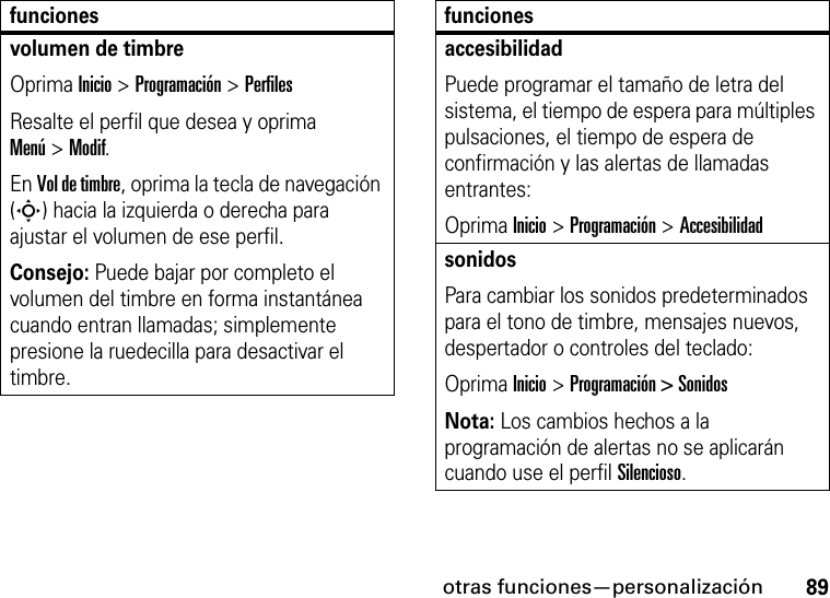 otras funciones—personalización89volumen de timbreOprima Inicio &gt; Programación &gt; PerfilesResalte el perfil que desea y oprima Menú&gt;Modif.En Vol de timbre, oprima la tecla de navegación (S) hacia la izquierda o derecha para ajustar el volumen de ese perfil.Consejo: Puede bajar por completo el volumen del timbre en forma instantánea cuando entran llamadas; simplemente presione la ruedecilla para desactivar el timbre. funcionesaccesibilidadPuede programar el tamaño de letra del sistema, el tiempo de espera para múltiples pulsaciones, el tiempo de espera de confirmación y las alertas de llamadas entrantes:Oprima Inicio &gt;Programación &gt;AccesibilidadsonidosPara cambiar los sonidos predeterminados para el tono de timbre, mensajes nuevos, despertador o controles del teclado:Oprima Inicio &gt; Programación &gt; SonidosNota: Los cambios hechos a la programación de alertas no se aplicarán cuando use el perfil Silencioso.funciones