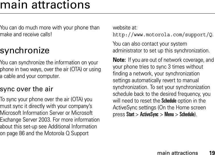 19main attractionsmain attractionsYou can do much more with your phone than make and receive calls!synchronizeYou can synchronize the information on your phone in two ways, over the air (OTA) or using a cable and your computer.sync over the airTo sync your phone over the air (OTA) you must sync it directly with your company’s Microsoft Information Server or Microsoft Exchange Server 2003. For more information about this set-up see Additional Information on page 86 and the Motorola Q Support website at: http://www.motorola.com/support/Q. You can also contact your system administrator to set up this synchronization.Note:  If you are out of network coverage, and your phone tries to sync 3 times without finding a network, your synchronization settings automatically revert to manual synchronization. To set your synchronization schedule back to the desired frequency, you will need to reset the Schedule option in the ActiveSync settings (On the Home screen press Start &gt; ActiveSync &gt; Menu &gt; Schedule).