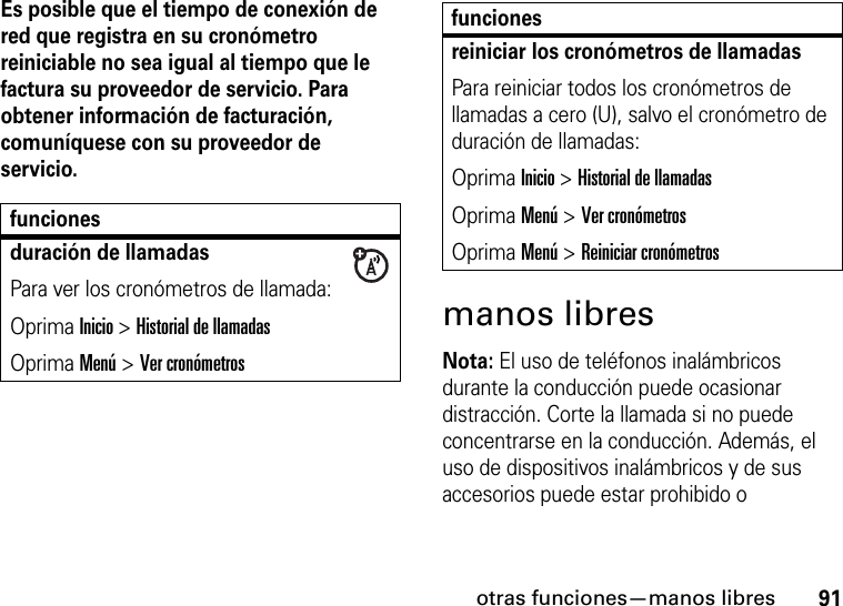 otras funciones—manos libres91Es posible que el tiempo de conexión de red que registra en su cronómetro reiniciable no sea igual al tiempo que le factura su proveedor de servicio. Para obtener información de facturación, comuníquese con su proveedor de servicio.manos libresNota: El uso de teléfonos inalámbricos durante la conducción puede ocasionar distracción. Corte la llamada si no puede concentrarse en la conducción. Además, el uso de dispositivos inalámbricos y de sus accesorios puede estar prohibido o funcionesduración de llamadasPara ver los cronómetros de llamada:Oprima Inicio &gt; Historial de llamadasOprima Menú &gt; Ver cronómetrosreiniciar los cronómetros de llamadasPara reiniciar todos los cronómetros de llamadas a cero (U), salvo el cronómetro de duración de llamadas:Oprima Inicio &gt; Historial de llamadasOprima Menú &gt; Ver cronómetrosOprima Menú &gt; Reiniciar cronómetrosfunciones