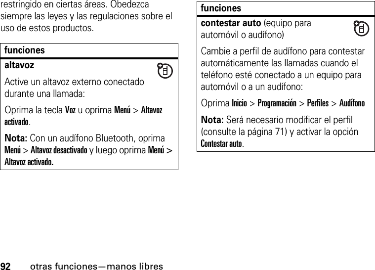 92otras funciones—manos libresrestringido en ciertas áreas. Obedezca siempre las leyes y las regulaciones sobre el uso de estos productos.funcionesaltavozActive un altavoz externo conectado durante una llamada:Oprima la tecla Voz u oprima Menú &gt; Altavoz activado.Nota: Con un audífono Bluetooth, oprima Menú &gt; Altavoz desactivado y luego oprima Menú &gt; Altavoz activado.contestar auto (equipo para automóvil o audífono)Cambie a perfil de audífono para contestar automáticamente las llamadas cuando el teléfono esté conectado a un equipo para automóvil o a un audífono:Oprima Inicio &gt;Programación &gt;Perfiles &gt; Audífono Nota: Será necesario modificar el perfil (consulte la página 71) y activar la opción Contestar auto.funciones