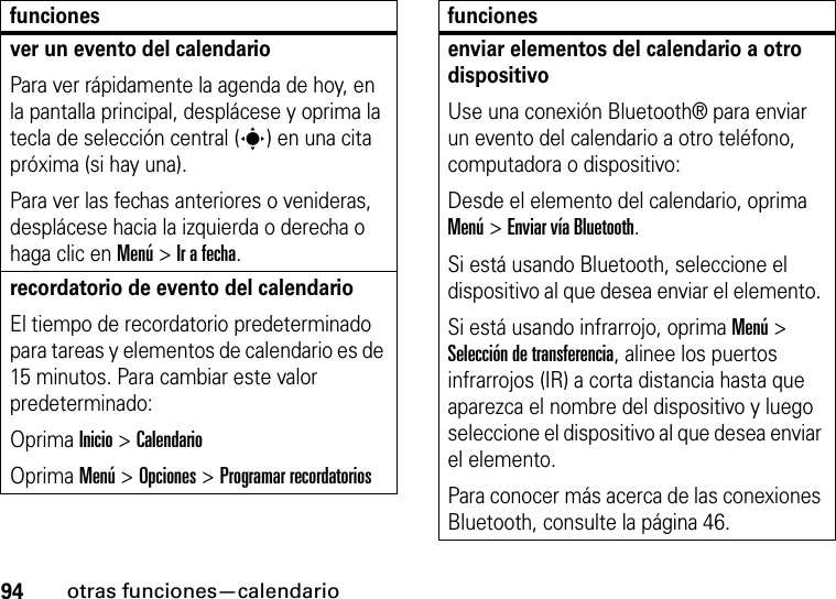 94otras funciones—calendariover un evento del calendarioPara ver rápidamente la agenda de hoy, en la pantalla principal, desplácese y oprima la tecla de selección central (s) en una cita próxima (si hay una).Para ver las fechas anteriores o venideras, desplácese hacia la izquierda o derecha o haga clic en Menú &gt; Ir a fecha.recordatorio de evento del calendario El tiempo de recordatorio predeterminado para tareas y elementos de calendario es de 15 minutos. Para cambiar este valor predeterminado:Oprima Inicio &gt; CalendarioOprima Menú &gt; Opciones &gt; Programar recordatoriosfuncionesenviar elementos del calendario a otro dispositivoUse una conexión Bluetooth® para enviar un evento del calendario a otro teléfono, computadora o dispositivo:Desde el elemento del calendario, oprima Menú &gt; Enviar vía Bluetooth.Si está usando Bluetooth, seleccione el dispositivo al que desea enviar el elemento. Si está usando infrarrojo, oprima Menú &gt; Selección de transferencia, alinee los puertos infrarrojos (IR) a corta distancia hasta que aparezca el nombre del dispositivo y luego seleccione el dispositivo al que desea enviar el elemento. Para conocer más acerca de las conexiones Bluetooth, consulte la página 46.funciones