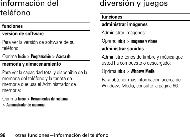 96otras funciones—información del teléfonoinformación del teléfonodiversión y juegosfuncionesversión de softwarePara ver la versión de software de su teléfono:Oprima Inicio &gt;Programación &gt;Acerca dememoria y almacenamientoPara ver la capacidad total y disponible de la memoria del teléfono y la tarjeta de memoria que usa el Administrador de memoria: Oprima Inicio &gt;Herramientas del sistema &gt;Administrador de memoriafuncionesadministrar imágenesAdministrar imágenes:Oprima Inicio &gt;Imágenes y videosadministrar sonidosAdministre tonos de timbre y música que usted ha compuesto o descargado:Oprima Inicio &gt;Windows MediaPara obtener más información acerca de Windows Media, consulte la página 66.