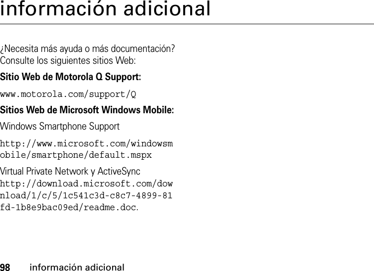 98información adicionalinformación adicional¿Necesita más ayuda o más documentación? Consulte los siguientes sitios Web:Sitio Web de Motorola Q Support:www.motorola.com/support/QSitios Web de Microsoft Windows Mobile:Windows Smartphone Supporthttp://www.microsoft.com/windowsmobile/smartphone/default.mspxVirtual Private Network y ActiveSync http://download.microsoft.com/download/1/c/5/1c541c3d-c8c7-4899-81fd-1b8e9bac09ed/readme.doc.