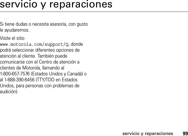 99servicio y reparacionesservicio y reparacionesSi tiene dudas o necesita asesoría, con gusto le ayudaremos.Visite el sitio www.motorola.com/support/Q, donde podrá seleccionar diferentes opciones de atención al cliente. También puede comunicarse con el Centro de atención a clientes de Motorola, llamando al 1-800-657-7576 (Estados Unidos y Canadá) o al 1-888-390-6456 (TTY/TDD en Estados Unidos, para personas con problemas de audición).