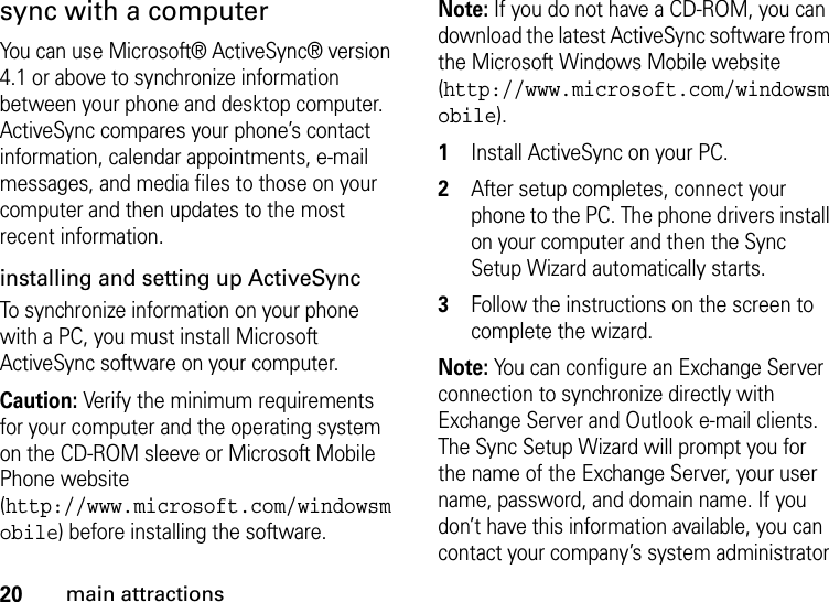 20main attractionssync with a computerYou can use Microsoft® ActiveSync® version 4.1 or above to synchronize information between your phone and desktop computer. ActiveSync compares your phone’s contact information, calendar appointments, e-mail messages, and media files to those on your computer and then updates to the most recent information.installing and setting up ActiveSync To synchronize information on your phone with a PC, you must install Microsoft ActiveSync software on your computer. Caution: Verify the minimum requirements for your computer and the operating system on the CD-ROM sleeve or Microsoft Mobile Phone website (http://www.microsoft.com/windowsmobile) before installing the software.Note: If you do not have a CD-ROM, you can download the latest ActiveSync software from the Microsoft Windows Mobile website (http://www.microsoft.com/windowsmobile).  1Install ActiveSync on your PC. 2After setup completes, connect your phone to the PC. The phone drivers install on your computer and then the Sync Setup Wizard automatically starts. 3Follow the instructions on the screen to complete the wizard. Note: You can configure an Exchange Server connection to synchronize directly with Exchange Server and Outlook e-mail clients. The Sync Setup Wizard will prompt you for the name of the Exchange Server, your user name, password, and domain name. If you don’t have this information available, you can contact your company’s system administrator 