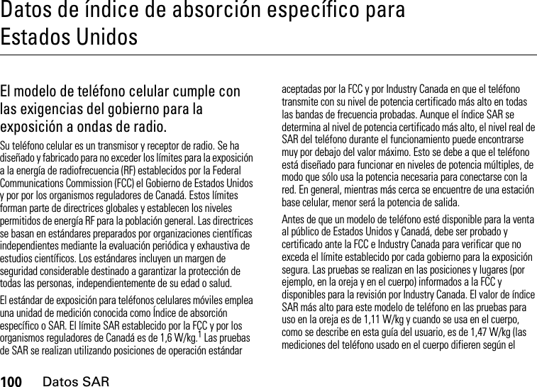 100Datos SARDatos de índice de absorción específico para Estados UnidosDatos SAREl modelo de teléfono celular cumple con las exigencias del gobierno para la exposición a ondas de radio. Su teléfono celular es un transmisor y receptor de radio. Se ha diseñado y fabricado para no exceder los límites para la exposición a la energía de radiofrecuencia (RF) establecidos por la Federal Communications Commission (FCC) el Gobierno de Estados Unidos y por por los organismos reguladores de Canadá. Estos límites forman parte de directrices globales y establecen los niveles permitidos de energía RF para la población general. Las directrices se basan en estándares preparados por organizaciones científicas independientes mediante la evaluación periódica y exhaustiva de estudios científicos. Los estándares incluyen un margen de seguridad considerable destinado a garantizar la protección de todas las personas, independientemente de su edad o salud.El estándar de exposición para teléfonos celulares móviles emplea una unidad de medición conocida como Índice de absorción específico o SAR. El límite SAR establecido por la FCC y por los organismos reguladores de Canadá es de 1,6 W/kg.1 Las pruebas de SAR se realizan utilizando posiciones de operación estándar aceptadas por la FCC y por Industry Canada en que el teléfono transmite con su nivel de potencia certificado más alto en todas las bandas de frecuencia probadas. Aunque el índice SAR se determina al nivel de potencia certificado más alto, el nivel real de SAR del teléfono durante el funcionamiento puede encontrarse muy por debajo del valor máximo. Esto se debe a que el teléfono está diseñado para funcionar en niveles de potencia múltiples, de modo que sólo usa la potencia necesaria para conectarse con la red. En general, mientras más cerca se encuentre de una estación base celular, menor será la potencia de salida.Antes de que un modelo de teléfono esté disponible para la venta al público de Estados Unidos y Canadá, debe ser probado y certificado ante la FCC e Industry Canada para verificar que no exceda el límite establecido por cada gobierno para la exposición segura. Las pruebas se realizan en las posiciones y lugares (por ejemplo, en la oreja y en el cuerpo) informados a la FCC y disponibles para la revisión por Industry Canada. El valor de índice SAR más alto para este modelo de teléfono en las pruebas para uso en la oreja es de 1,11 W/kg y cuando se usa en el cuerpo, como se describe en esta guía del usuario, es de 1,47 W/kg (las mediciones del teléfono usado en el cuerpo difieren según el 