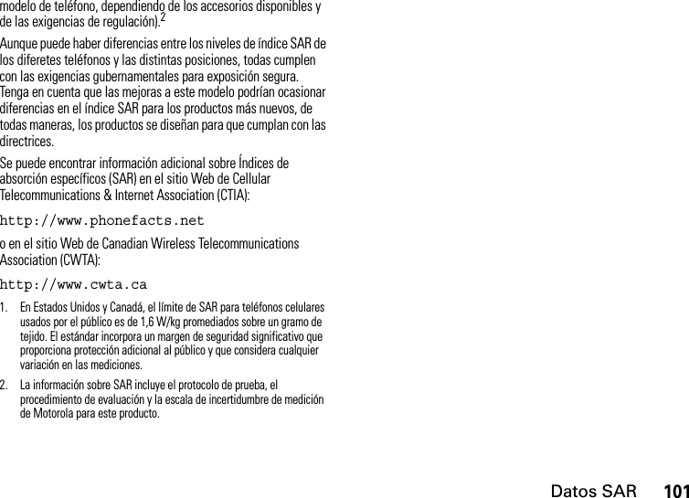 Datos SAR101modelo de teléfono, dependiendo de los accesorios disponibles y de las exigencias de regulación).2Aunque puede haber diferencias entre los niveles de índice SAR de los diferetes teléfonos y las distintas posiciones, todas cumplen con las exigencias gubernamentales para exposición segura. Tenga en cuenta que las mejoras a este modelo podrían ocasionar diferencias en el índice SAR para los productos más nuevos, de todas maneras, los productos se diseñan para que cumplan con las directrices. Se puede encontrar información adicional sobre Índices de absorción específicos (SAR) en el sitio Web de Cellular Telecommunications &amp; Internet Association (CTIA):http://www.phonefacts.net o en el sitio Web de Canadian Wireless Telecommunications Association (CWTA):http://www.cwta.ca1. En Estados Unidos y Canadá, el límite de SAR para teléfonos celulares usados por el público es de 1,6 W/kg promediados sobre un gramo de tejido. El estándar incorpora un margen de seguridad significativo que proporciona protección adicional al público y que considera cualquier variación en las mediciones.2. La información sobre SAR incluye el protocolo de prueba, el procedimiento de evaluación y la escala de incertidumbre de medición de Motorola para este producto.