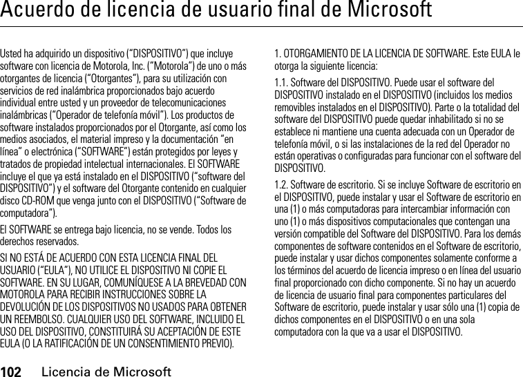 102Licencia de MicrosoftAcuerdo de licencia de usuario final de MicrosoftLicencia de MicrosoftUsted ha adquirido un dispositivo (“DISPOSITIVO”) que incluye software con licencia de Motorola, Inc. (“Motorola”) de uno o más otorgantes de licencia (“Otorgantes”), para su utilización con servicios de red inalámbrica proporcionados bajo acuerdo individual entre usted y un proveedor de telecomunicaciones inalámbricas (“Operador de telefonía móvil”). Los productos de software instalados proporcionados por el Otorgante, así como los medios asociados, el material impreso y la documentación “en línea” o electrónica (“SOFTWARE”) están protegidos por leyes y tratados de propiedad intelectual internacionales. El SOFTWARE incluye el que ya está instalado en el DISPOSITIVO (“software del DISPOSITIVO”) y el software del Otorgante contenido en cualquier disco CD-ROM que venga junto con el DISPOSITIVO (“Software de computadora”).El SOFTWARE se entrega bajo licencia, no se vende. Todos los derechos reservados.SI NO ESTÁ DE ACUERDO CON ESTA LICENCIA FINAL DEL USUARIO (“EULA”), NO UTILICE EL DISPOSITIVO NI COPIE EL SOFTWARE. EN SU LUGAR, COMUNÍQUESE A LA BREVEDAD CON MOTOROLA PARA RECIBIR INSTRUCCIONES SOBRE LA DEVOLUCIÓN DE LOS DISPOSITIVOS NO USADOS PARA OBTENER UN REEMBOLSO. CUALQUIER USO DEL SOFTWARE, INCLUIDO EL USO DEL DISPOSITIVO, CONSTITUIRÁ SU ACEPTACIÓN DE ESTE EULA (O LA RATIFICACIÓN DE UN CONSENTIMIENTO PREVIO).1. OTORGAMIENTO DE LA LICENCIA DE SOFTWARE. Este EULA le otorga la siguiente licencia:1.1. Software del DISPOSITIVO. Puede usar el software del DISPOSITIVO instalado en el DISPOSITIVO (incluidos los medios removibles instalados en el DISPOSITIVO). Parte o la totalidad del software del DISPOSITIVO puede quedar inhabilitado si no se establece ni mantiene una cuenta adecuada con un Operador de telefonía móvil, o si las instalaciones de la red del Operador no están operativas o configuradas para funcionar con el software del DISPOSITIVO.1.2. Software de escritorio. Si se incluye Software de escritorio en el DISPOSITIVO, puede instalar y usar el Software de escritorio en una (1) o más computadoras para intercambiar información con uno (1) o más dispositivos computacionales que contengan una versión compatible del Software del DISPOSITIVO. Para los demás componentes de software contenidos en el Software de escritorio, puede instalar y usar dichos componentes solamente conforme a los términos del acuerdo de licencia impreso o en línea del usuario final proporcionado con dicho componente. Si no hay un acuerdo de licencia de usuario final para componentes particulares del Software de escritorio, puede instalar y usar sólo una (1) copia de dichos componentes en el DISPOSITIVO o en una sola computadora con la que va a usar el DISPOSITIVO.