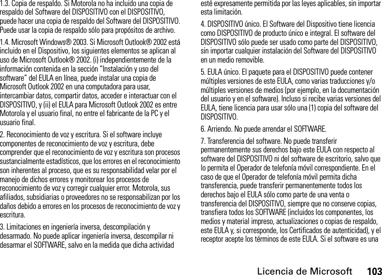 Licencia de Microsoft1031.3. Copia de respaldo. Si Motorola no ha incluido una copia de respaldo del Software del DISPOSITIVO con el DISPOSITIVO, puede hacer una copia de respaldo del Software del DISPOSITIVO. Puede usar la copia de respaldo sólo para propósitos de archivo.1.4. Microsoft Windows® 2003. Si Microsoft Outlook® 2002 está incluido en el Dispositivo, los siguientes elementos se aplican al uso de Microsoft Outlook® 2002. (i) independientemente de la información contenida en la sección “Instalación y uso del software” del EULA en línea, puede instalar una copia de Microsoft Outlook 2002 en una computadora para usar, intercambiar datos, compartir datos, acceder e interactuar con el DISPOSITIVO, y (ii) el EULA para Microsoft Outlook 2002 es entre Motorola y el usuario final, no entre el fabricante de la PC y el usuario final.2. Reconocimiento de voz y escritura. Si el software incluye componentes de reconocimiento de voz y escritura, debe comprender que el reconocimiento de voz y escritura son procesos sustancialmente estadísticos, que los errores en el reconocimiento son inherentes al proceso, que es su responsabilidad velar por el manejo de dichos errores y monitorear los procesos de reconocimiento de voz y corregir cualquier error. Motorola, sus afiliados, subsidiarias o proveedores no se responsabilizan por los daños debido a errores en los procesos de reconocimiento de voz y escritura.3. Limitaciones en ingeniería inversa, descompilación y desarmado. No puede aplicar ingeniería inversa, descompilar ni desarmar el SOFTWARE, salvo en la medida que dicha actividad esté expresamente permitida por las leyes aplicables, sin importar esta limitación.4. DISPOSITIVO único. El Software del Dispositivo tiene licencia como DISPOSITIVO de producto único e integral. El software del DISPOSITIVO sólo puede ser usado como parte del DISPOSITIVO, sin importar cualquier instalación del Software del DISPOSITIVO en un medio removible.5. EULA único. El paquete para el DISPOSITIVO puede contener múltiples versiones de este EULA, como varias traducciones y/o múltiples versiones de medios (por ejemplo, en la documentación del usuario y en el software). Incluso si recibe varias versiones del EULA, tiene licencia para usar sólo una (1) copia del software del DISPOSITIVO.6. Arriendo. No puede arrendar el SOFTWARE.7. Transferencia del software. No puede transferir permanentemente sus derechos bajo este EULA con respecto al software del DISPOSITIVO ni del software de escritorio, salvo que lo permita el Operador de telefonía móvil correspondiente. En el caso de que el Operador de telefonía móvil permita dicha transferencia, puede transferir permanentemente todos los derechos bajo el EULA sólo como parte de una venta o transferencia del DISPOSITIVO, siempre que no conserve copias, transfiera todos los SOFTWARE (incluidos los componentes, los medios y material impreso, actualizaciones o copias de respaldo, este EULA y, si corresponde, los Certificados de autenticidad), y el receptor acepte los términos de este EULA. Si el software es una 