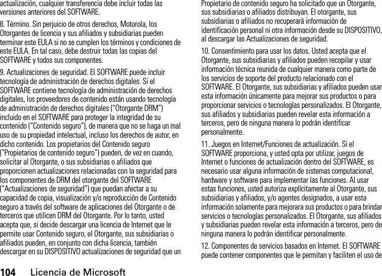 104Licencia de Microsoftactualización, cualquier transferencia debe incluir todas las versiones anteriores del SOFTWARE.8. Término. Sin perjuicio de otros derechos, Motorola, los Otorgantes de licencia y sus afiliados y subsidiarias pueden terminar este EULA si no se cumplen los términos y condiciones de este EULA. En tal caso, debe destruir todas las copias del SOFTWARE y todos sus componentes.9. Actualizaciones de seguridad. El SOFTWARE puede incluir tecnología de administración de derechos digitales. Si el SOFTWARE contiene tecnología de administración de derechos digitales, los proveedores de contenido están usando tecnología de administración de derechos digitales (“Otorgante DRM”) incluido en el SOFTWARE para proteger la integridad de su contenido (“Contenido seguro”), de manera que no se haga un mal uso de su propiedad intelectual, incluso los derechos de autor, en dicho contenido. Los propietarios del Contenido seguro (“Propietarios de contenido seguro”) pueden, de vez en cuando, solicitar al Otorgante, o sus subsidiarias o afiliados que proporcionen actualizaciones relacionadas con la seguridad para los componentes de DRM del otorgante del SOFTWARE (“Actualizaciones de seguridad”) que puedan afectar a su capacidad de copia, visualización y/o reproducción de Contenido seguro a través del software de aplicaciones del Otorgante o de terceros que utilicen DRM del Otorgante. Por lo tanto, usted acepta que, si decide descargar una licencia de Internet que le permite usar Contenido seguro, el Otorgante, sus subsidiarias o afiliados pueden, en conjunto con dicha licencia, también descargar en su DISPOSITIVO actualizaciones de seguridad que un Propietario de contenido seguro ha solicitado que un Otorgante, sus subsidiarias o afiliados distribuyan. El otorgante, sus subsidiarias o afiliados no recuperará información de identificación personal ni otra información desde su DISPOSITIVO, al descargar las Actualizaciones de seguridad.10. Consentimiento para usar los datos. Usted acepta que el Otorgante, sus subsidiarias y afiliados pueden recopilar y usar información técnica reunida de cualquier manera como parte de los servicios de soporte del producto relacionado con el SOFTWARE. El Otorgante, sus subsidiarias y afiliados pueden usar esta información únicamente para mejorar sus productos o para proporcionar servicios o tecnologías personalizados. El Otorgante, sus afiliados y subsidiarias pueden revelar esta información a terceros, pero de ninguna manera lo podrán identificar personalmente.11. Juegos en Internet/Funciones de actualización. Si el SOFTWARE proporciona, y usted opta por utilizar, juegos de Internet o funciones de actualización dentro del SOFTWARE, es necesario usar alguna información de sistemas computacional, hardware y software para implementar las funciones. Al usar estas funciones, usted autoriza explícitamente al Otorgante, sus subsidiarias y afiliados, y/o agentes designados, a usar esta información solamente para mejorara sus productos o para brindar servicios o tecnologías personalizados. El Otorgante, sus afiliados y subsidiarias pueden revelar esta información a terceros, pero de ninguna manera lo podrán identificar personalmente.12. Componentes de servicios basados en Internet. El SOFTWARE puede contener componentes que le permitan y faciliten el uso de 