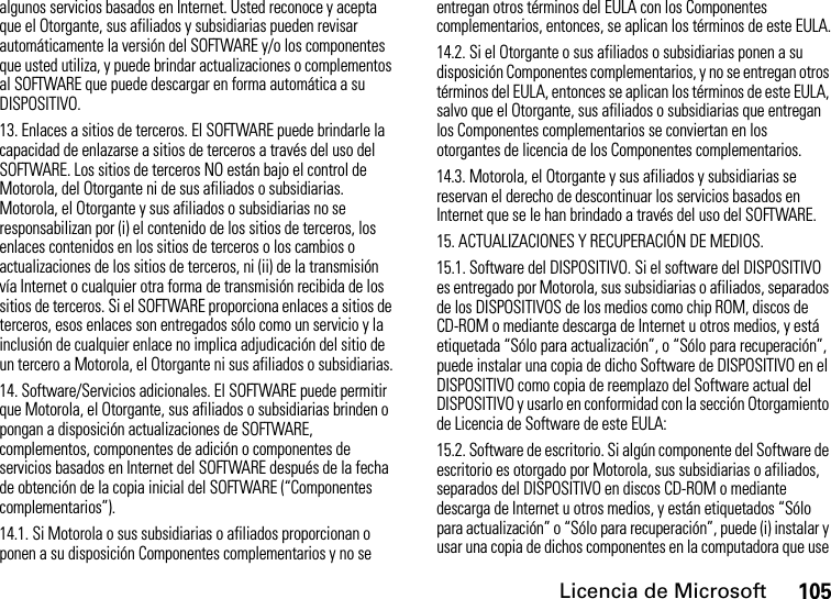 Licencia de Microsoft105algunos servicios basados en Internet. Usted reconoce y acepta que el Otorgante, sus afiliados y subsidiarias pueden revisar automáticamente la versión del SOFTWARE y/o los componentes que usted utiliza, y puede brindar actualizaciones o complementos al SOFTWARE que puede descargar en forma automática a su DISPOSITIVO.13. Enlaces a sitios de terceros. El SOFTWARE puede brindarle la capacidad de enlazarse a sitios de terceros a través del uso del SOFTWARE. Los sitios de terceros NO están bajo el control de Motorola, del Otorgante ni de sus afiliados o subsidiarias. Motorola, el Otorgante y sus afiliados o subsidiarias no se responsabilizan por (i) el contenido de los sitios de terceros, los enlaces contenidos en los sitios de terceros o los cambios o actualizaciones de los sitios de terceros, ni (ii) de la transmisión vía Internet o cualquier otra forma de transmisión recibida de los sitios de terceros. Si el SOFTWARE proporciona enlaces a sitios de terceros, esos enlaces son entregados sólo como un servicio y la inclusión de cualquier enlace no implica adjudicación del sitio de un tercero a Motorola, el Otorgante ni sus afiliados o subsidiarias.14. Software/Servicios adicionales. El SOFTWARE puede permitir que Motorola, el Otorgante, sus afiliados o subsidiarias brinden o pongan a disposición actualizaciones de SOFTWARE, complementos, componentes de adición o componentes de servicios basados en Internet del SOFTWARE después de la fecha de obtención de la copia inicial del SOFTWARE (“Componentes complementarios”).14.1. Si Motorola o sus subsidiarias o afiliados proporcionan o ponen a su disposición Componentes complementarios y no se entregan otros términos del EULA con los Componentes complementarios, entonces, se aplican los términos de este EULA.14.2. Si el Otorgante o sus afiliados o subsidiarias ponen a su disposición Componentes complementarios, y no se entregan otros términos del EULA, entonces se aplican los términos de este EULA, salvo que el Otorgante, sus afiliados o subsidiarias que entregan los Componentes complementarios se conviertan en los otorgantes de licencia de los Componentes complementarios.14.3. Motorola, el Otorgante y sus afiliados y subsidiarias se reservan el derecho de descontinuar los servicios basados en Internet que se le han brindado a través del uso del SOFTWARE.15. ACTUALIZACIONES Y RECUPERACIÓN DE MEDIOS.15.1. Software del DISPOSITIVO. Si el software del DISPOSITIVO es entregado por Motorola, sus subsidiarias o afiliados, separados de los DISPOSITIVOS de los medios como chip ROM, discos de CD-ROM o mediante descarga de Internet u otros medios, y está etiquetada “Sólo para actualización”, o “Sólo para recuperación”, puede instalar una copia de dicho Software de DISPOSITIVO en el DISPOSITIVO como copia de reemplazo del Software actual del DISPOSITIVO y usarlo en conformidad con la sección Otorgamiento de Licencia de Software de este EULA: 15.2. Software de escritorio. Si algún componente del Software de escritorio es otorgado por Motorola, sus subsidiarias o afiliados, separados del DISPOSITIVO en discos CD-ROM o mediante descarga de Internet u otros medios, y están etiquetados “Sólo para actualización” o “Sólo para recuperación”, puede (i) instalar y usar una copia de dichos componentes en la computadora que use 