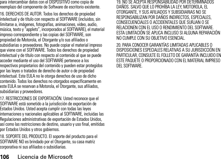 106Licencia de Microsoftpara intercambiar datos con el DISPOSITIVO como copia de reemplazo del componente de Software de escritorio existente.16. DERECHOS DE AUTOR. Todos los derechos de propiedad intelectual y de título con respecto al SOFTWARE (incluidos, sin limitarse a, imágenes, fotografías, animaciones, video, audio, música, texto y “applets”, incorporados al SOFTWARE), el material impreso correspondiente y las copias del SOFTWARE, son propiedad de Motorola, el Otorgante y/o sus afiliados o subsidiarias o proveedores. No puede copiar el material impreso que viene con el SOFTWARE. Todos los derechos de propiedad intelectual y de título con respecto al contenido al que se puede acceder mediante el uso del SOFTWARE pertenece a los respectivos propietarios del contenido y pueden estar protegidos por las leyes o tratados de derecho de autor o de propiedad intelectual. Este EULA no le otorga derechos de uso de dicho contenido. Todos los derechos no otorgados específicamente en este EULA se reservan a Motorola, el Otorgante, sus afiliados, subsidiarias y proveedores.17. RESTRICCIONES DE EXPORTACIÓN. Usted reconoce que el SOFTWARE está sometido a la jurisdicción de exportación de Estados Unidos. Usted acepta cumplir con todas las leyes internaciones y nacionales aplicables al SOFTWARE, incluidas las Regulaciones administrativas de exportación de Estados Unidos, así como las restricciones de destino, usuario y uso final, emitidas por Estados Unidos y otros gobiernos. 18. SOPORTE DEL PRODUCTO. El soporte del producto para el SOFTWARE NO es brindado por el Otorgante, su casa matriz corporativa ni sus afiliados o subsidiarias.19. NO SE ACEPTA RESPONSABILIDAD POR DETERMINADOS DAÑOS. SALVO QUE LO PROHÍBA LA LEY, MOTOROLA, EL OTORGANTE, Y SUS AFILIADOS Y SUBSIDIARIAS NO SE RESPONSABILIZAN POR DAÑOS INDIRECTOS, ESPECIALES, CONSECUENCIALES O ACCIDENTALES QUE SURJAN O SE RELACIONEN CON EL USO O RENDIMIENTO DEL SOFTWARE. ESTA LIMITACIÓN SE APLICA INCLUSO SI ALGUNA REPARACIÓN NO CUMPLE CON SU OBJETIVO ESENCIAL.20. PARA CONOCER GARANTÍAS LIMITADAS APLICABLES O DISPOSICIONES ESPECIALES RELATIVAS A SU JURISDICCIÓN EN PARTICULAR, CONSULTE EL FOLLETO DE GARANTÍA INCLUIDO EN ESTE PAQUETE O PROPORCIONADO CON EL MATERIAL IMPRESO DEL SOFTWARE.