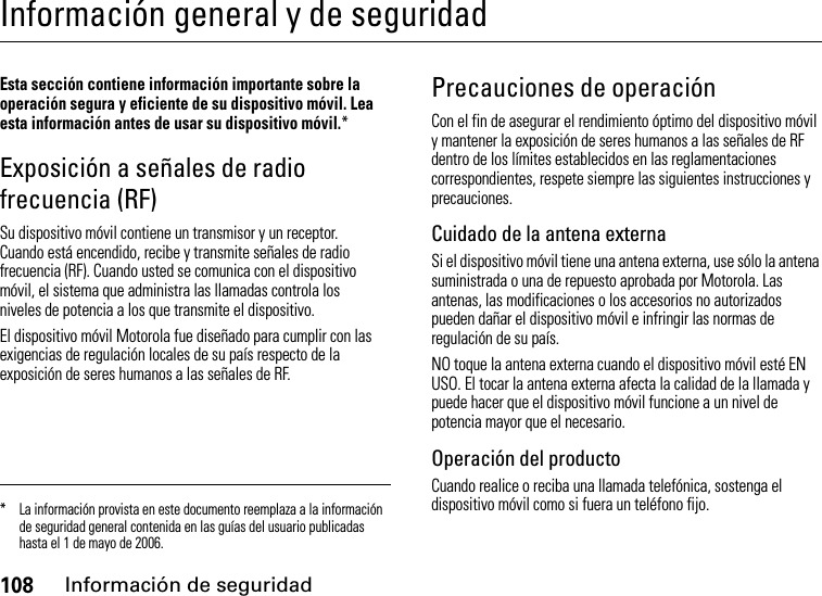 108Información de seguridadInformación general y de seguridadInformación de seguridadEsta sección contiene información importante sobre la operación segura y eficiente de su dispositivo móvil. Lea esta información antes de usar su dispositivo móvil.*Exposición a señales de radio frecuencia (RF)Su dispositivo móvil contiene un transmisor y un receptor. Cuando está encendido, recibe y transmite señales de radio frecuencia (RF). Cuando usted se comunica con el dispositivo móvil, el sistema que administra las llamadas controla los niveles de potencia a los que transmite el dispositivo.El dispositivo móvil Motorola fue diseñado para cumplir con las exigencias de regulación locales de su país respecto de la exposición de seres humanos a las señales de RF.Precauciones de operaciónCon el fin de asegurar el rendimiento óptimo del dispositivo móvil y mantener la exposición de seres humanos a las señales de RF dentro de los límites establecidos en las reglamentaciones correspondientes, respete siempre las siguientes instrucciones y precauciones.Cuidado de la antena externaSi el dispositivo móvil tiene una antena externa, use sólo la antena suministrada o una de repuesto aprobada por Motorola. Las antenas, las modificaciones o los accesorios no autorizados pueden dañar el dispositivo móvil e infringir las normas de regulación de su país.NO toque la antena externa cuando el dispositivo móvil esté EN USO. El tocar la antena externa afecta la calidad de la llamada y puede hacer que el dispositivo móvil funcione a un nivel de potencia mayor que el necesario.Operación del productoCuando realice o reciba una llamada telefónica, sostenga el dispositivo móvil como si fuera un teléfono fijo.* La información provista en este documento reemplaza a la información de seguridad general contenida en las guías del usuario publicadas hasta el 1 de mayo de 2006.