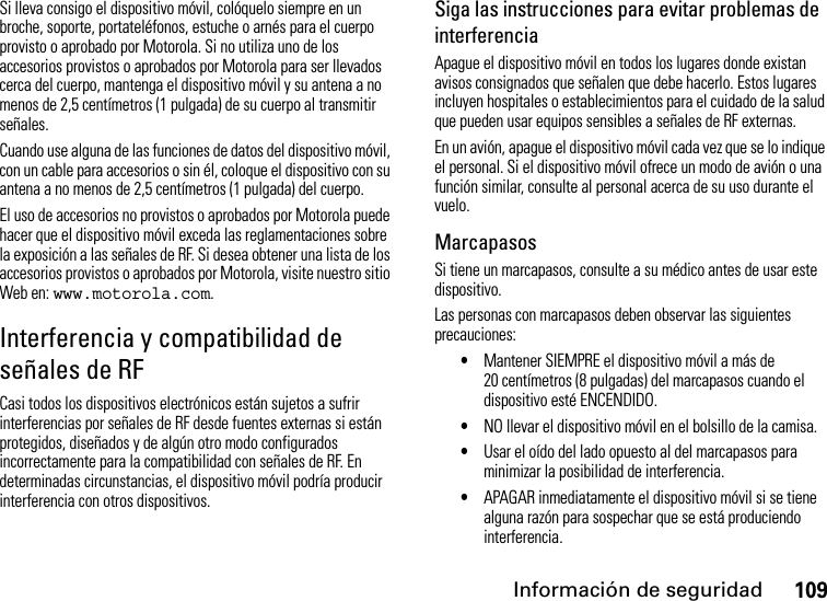 Información de seguridad109Si lleva consigo el dispositivo móvil, colóquelo siempre en un broche, soporte, portateléfonos, estuche o arnés para el cuerpo provisto o aprobado por Motorola. Si no utiliza uno de los accesorios provistos o aprobados por Motorola para ser llevados cerca del cuerpo, mantenga el dispositivo móvil y su antena a no menos de 2,5 centímetros (1 pulgada) de su cuerpo al transmitir señales.Cuando use alguna de las funciones de datos del dispositivo móvil, con un cable para accesorios o sin él, coloque el dispositivo con su antena a no menos de 2,5 centímetros (1 pulgada) del cuerpo.El uso de accesorios no provistos o aprobados por Motorola puede hacer que el dispositivo móvil exceda las reglamentaciones sobre la exposición a las señales de RF. Si desea obtener una lista de los accesorios provistos o aprobados por Motorola, visite nuestro sitio Web en: www.motorola.com.Interferencia y compatibilidad de señales de RFCasi todos los dispositivos electrónicos están sujetos a sufrir interferencias por señales de RF desde fuentes externas si están protegidos, diseñados y de algún otro modo configurados incorrectamente para la compatibilidad con señales de RF. En determinadas circunstancias, el dispositivo móvil podría producir interferencia con otros dispositivos.Siga las instrucciones para evitar problemas de interferenciaApague el dispositivo móvil en todos los lugares donde existan avisos consignados que señalen que debe hacerlo. Estos lugares incluyen hospitales o establecimientos para el cuidado de la salud que pueden usar equipos sensibles a señales de RF externas.En un avión, apague el dispositivo móvil cada vez que se lo indique el personal. Si el dispositivo móvil ofrece un modo de avión o una función similar, consulte al personal acerca de su uso durante el vuelo.MarcapasosSi tiene un marcapasos, consulte a su médico antes de usar este dispositivo.Las personas con marcapasos deben observar las siguientes precauciones:•Mantener SIEMPRE el dispositivo móvil a más de 20 centímetros (8 pulgadas) del marcapasos cuando el dispositivo esté ENCENDIDO.•NO llevar el dispositivo móvil en el bolsillo de la camisa.•Usar el oído del lado opuesto al del marcapasos para minimizar la posibilidad de interferencia.•APAGAR inmediatamente el dispositivo móvil si se tiene alguna razón para sospechar que se está produciendo interferencia.