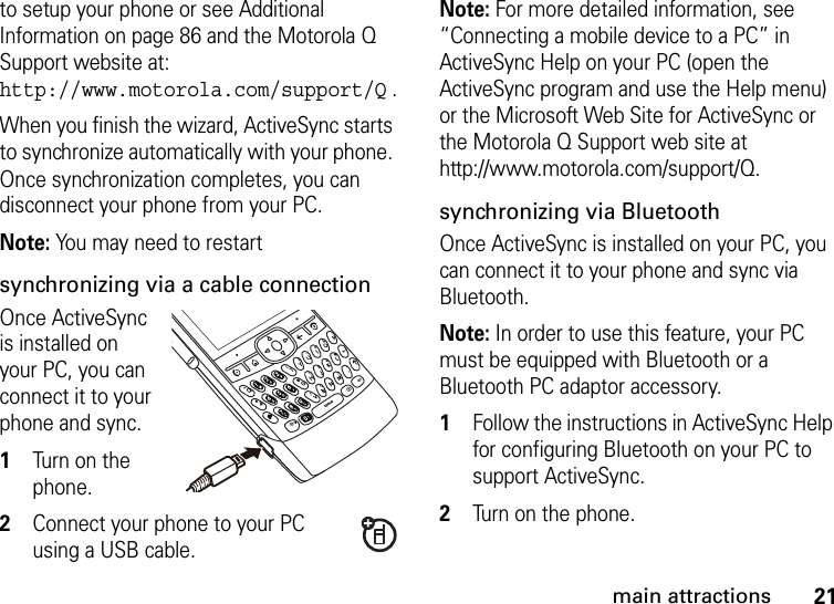 21main attractionsto setup your phone or see Additional Information on page 86 and the Motorola Q Support website at: http://www.motorola.com/support/Q .When you finish the wizard, ActiveSync starts to synchronize automatically with your phone. Once synchronization completes, you can disconnect your phone from your PC.Note: You may need to restart synchronizing via a cable connectionOnce ActiveSync is installed on your PC, you can connect it to your phone and sync.   1Turn on the phone. 2Connect your phone to your PC using a USB cable. Note: For more detailed information, see “Connecting a mobile device to a PC” in ActiveSync Help on your PC (open the ActiveSync program and use the Help menu) or the Microsoft Web Site for ActiveSync or the Motorola Q Support web site at http://www.motorola.com/support/Q.synchronizing via BluetoothOnce ActiveSync is installed on your PC, you can connect it to your phone and sync via Bluetooth. Note: In order to use this feature, your PC must be equipped with Bluetooth or a Bluetooth PC adaptor accessory.  1Follow the instructions in ActiveSync Help for configuring Bluetooth on your PC to support ActiveSync. 2Turn on the phone.