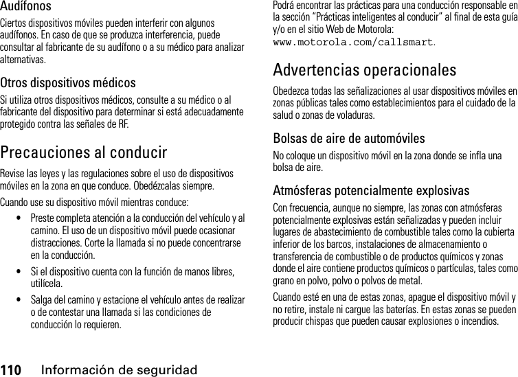 110Información de seguridadAudífonosCiertos dispositivos móviles pueden interferir con algunos audífonos. En caso de que se produzca interferencia, puede consultar al fabricante de su audífono o a su médico para analizar alternativas.Otros dispositivos médicosSi utiliza otros dispositivos médicos, consulte a su médico o al fabricante del dispositivo para determinar si está adecuadamente protegido contra las señales de RF.Precauciones al conducirRevise las leyes y las regulaciones sobre el uso de dispositivos móviles en la zona en que conduce. Obedézcalas siempre.Cuando use su dispositivo móvil mientras conduce:•Preste completa atención a la conducción del vehículo y al camino. El uso de un dispositivo móvil puede ocasionar distracciones. Corte la llamada si no puede concentrarse en la conducción.•Si el dispositivo cuenta con la función de manos libres, utilícela.•Salga del camino y estacione el vehículo antes de realizar o de contestar una llamada si las condiciones de conducción lo requieren.Podrá encontrar las prácticas para una conducción responsable en la sección “Prácticas inteligentes al conducir” al final de esta guía y/o en el sitio Web de Motorola: www.motorola.com/callsmart.Advertencias operacionalesObedezca todas las señalizaciones al usar dispositivos móviles en zonas públicas tales como establecimientos para el cuidado de la salud o zonas de voladuras.Bolsas de aire de automóvilesNo coloque un dispositivo móvil en la zona donde se infla una bolsa de aire.Atmósferas potencialmente explosivasCon frecuencia, aunque no siempre, las zonas con atmósferas potencialmente explosivas están señalizadas y pueden incluir lugares de abastecimiento de combustible tales como la cubierta inferior de los barcos, instalaciones de almacenamiento o transferencia de combustible o de productos químicos y zonas donde el aire contiene productos químicos o partículas, tales como grano en polvo, polvo o polvos de metal.Cuando esté en una de estas zonas, apague el dispositivo móvil y no retire, instale ni cargue las baterías. En estas zonas se pueden producir chispas que pueden causar explosiones o incendios.