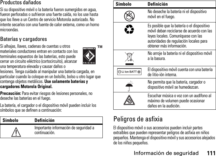 Información de seguridad111Productos dañadosSi su dispositivo móvil o la batería fueron sumergidos en agua, fueron perforados o sufrieron una fuerte caída, no los use hasta que los lleve a un Centro de servicio Motorola autorizado. No intente secarlos con una fuente de calor externa, como un horno microondas.Baterías y cargadoresSi alhajas, llaves, cadenas de cuentas u otros materiales conductores entran en contacto con los terminales expuestos de las baterías, esto puede cerrar un circuito eléctrico (cortocircuito), alcanzar una temperatura elevada y causar daños o lesiones. Tenga cuidado al manipular una batería cargada, en particular cuando la coloque en un bolsillo, bolso u otro lugar que contenga objetos metálicos. Use solamente baterías y cargadores Motorola Original.Precaución:Para evitar riesgos de lesiones personales, no deseche las baterías en el fuego.La batería, el cargador o el dispositivo móvil pueden incluir los símbolos que se definen a continuación:Peligros de asfixiaEl dispositivo móvil o sus accesorios pueden incluir partes extraíbles que pueden representar peligros de asfixia en niños pequeños. Mantenga el dispositivo móvil y sus accesorios alejados de los niños pequeños.Símbolo DefiniciónImportante información de seguridad a continuación.032374oNo deseche la batería ni el dispositivo móvil en el fuego.Es posible que la batería o el dispositivo móvil deban reciclarse de acuerdo con las leyes locales. Comuníquese con las autoridades de regulación locales para obtener más información.No arroje la batería ni el dispositivo móvil a la basura.El dispositivo móvil cuenta con una batería de litio-ión interna.No permita que la batería, cargador o dispositivo móvil se humedezcan.Escuchar música o voz con un audífono al máximo de volumen puede ocasionar daños en la audición.Símbolo Definición032376o032375o032378oLi Ion BATT