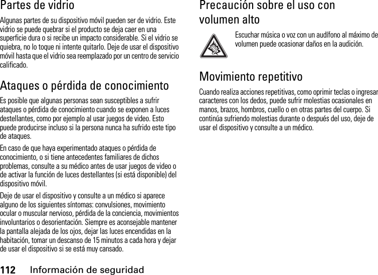 112Información de seguridadPartes de vidrioAlgunas partes de su dispositivo móvil pueden ser de vidrio. Este vidrio se puede quebrar si el producto se deja caer en una superficie dura o si recibe un impacto considerable. Si el vidrio se quiebra, no lo toque ni intente quitarlo. Deje de usar el dispositivo móvil hasta que el vidrio sea reemplazado por un centro de servicio calificado.Ataques o pérdida de conocimientoEs posible que algunas personas sean susceptibles a sufrir ataques o pérdida de conocimiento cuando se exponen a luces destellantes, como por ejemplo al usar juegos de video. Esto puede producirse incluso si la persona nunca ha sufrido este tipo de ataques.En caso de que haya experimentado ataques o pérdida de conocimiento, o si tiene antecedentes familiares de dichos problemas, consulte a su médico antes de usar juegos de video o de activar la función de luces destellantes (si está disponible) del dispositivo móvil.Deje de usar el dispositivo y consulte a un médico si aparece alguno de los siguientes síntomas: convulsiones, movimiento ocular o muscular nervioso, pérdida de la conciencia, movimientos involuntarios o desorientación. Siempre es aconsejable mantener la pantalla alejada de los ojos, dejar las luces encendidas en la habitación, tomar un descanso de 15 minutos a cada hora y dejar de usar el dispositivo si se está muy cansado.Precaución sobre el uso con volumen altoEscuchar música o voz con un audífono al máximo de volumen puede ocasionar daños en la audición.Movimiento repetitivoCuando realiza acciones repetitivas, como oprimir teclas o ingresar caracteres con los dedos, puede sufrir molestias ocasionales en manos, brazos, hombros, cuello o en otras partes del cuerpo. Si continúa sufriendo molestias durante o después del uso, deje de usar el dispositivo y consulte a un médico.