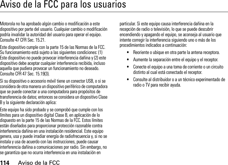 114Aviso de la FCCAviso de la FCC para los usuariosAviso de la FCCMotorola no ha aprobado algún cambio o modificación a este dispositivo por parte del usuario. Cualquier cambio o modificación podría invalidar la autoridad del usuario para operar el equipo. Consulte 47 CFR Sec. 15.21.Este dispositivo cumple con la parte 15 de las Normas de la FCC. Su funcionamiento está sujeto a las siguientes condiciones: (1) Este dispositivo no puede provocar interferencia dañina y (2) este dispositivo debe aceptar cualquier interferencia recibida, incluso aquella que pudiera provocar un funcionamiento no deseado. Consulte CFR 47 Sec. 15.19(3).Si su dispositivo o accesorio móvil tiene un conector USB, o si se considera de otra manera un dispositivo periférico de computadora que se puede conectar a una computadora para propósitos de transferencia de datos; entonces se considera un dispositivo Clase B y la siguiente declaración aplica:Este equipo ha sido probado y se comprobó que cumple con los límites para un dispositivo digital Clase B, en aplicación de lo dispuesto en la parte 15 de las Normas de la FCC. Estos límites están diseñados para proporcionar protección razonable contra interferencia dañina en una instalación residencial. Este equipo genera, usa y puede irradiar energía de radiofrecuencia y, si no se instala y usa de acuerdo con las instrucciones, puede causar interferencia dañina a comunicaciones por radio. Sin embargo, no se garantiza que no ocurra interferencia en una instalación en particular. Si este equipo causa interferencia dañina en la recepción de radio o televisión, lo que se puede descubrir encendiendo y apagando el equipo, se aconseja al usuario que intente corregir la interferencia siguiendo uno o más de los procedimientos indicados a continuación:•Reoriente o ubique en otra parte la antena receptora.•Aumente la separación entre el equipo y el receptor.•Conecte el equipo a una toma de corriente o un circuito distinto al cual está conectado el receptor.•Consulte al distribuidor o a un técnico experimentado de radio o TV para recibir ayuda.